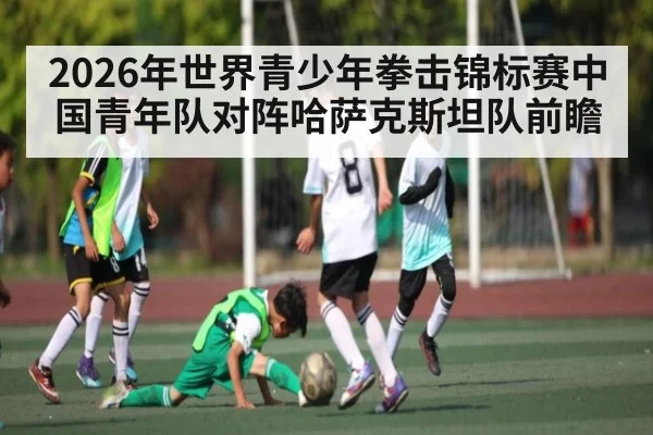 2026年世界青少年拳击锦标赛中国青年队对阵哈萨克斯坦队前瞻