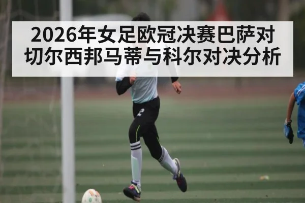 2026年女足欧冠决赛巴萨对切尔西邦马蒂与科尔对决分析